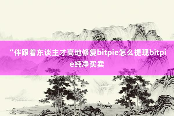 “伴跟着东谈主才高地修复bitpie怎么提现bitpie纯净买卖