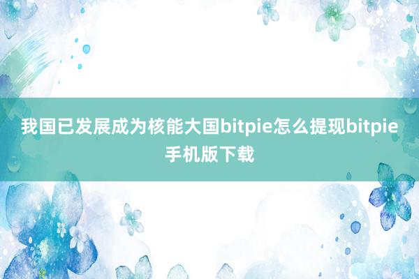 我国已发展成为核能大国bitpie怎么提现bitpie手机版下载