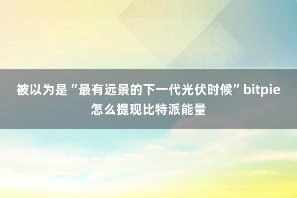 被以为是“最有远景的下一代光伏时候”bitpie怎么提现比特派能量