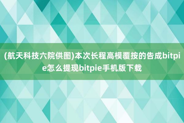 (航天科技六院供图)本次长程高模覆按的告成bitpie怎么提现bitpie手机版下载