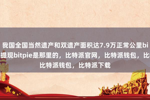 我国全国当然遗产和双遗产面积达7.9万正常公里bitpie怎么提现bitpie是那里的，比特派官网，比特派钱包，比特派下载