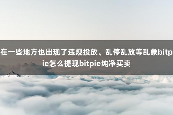 在一些地方也出现了违规投放、乱停乱放等乱象bitpie怎么提现bitpie纯净买卖