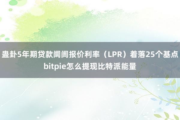 蛊卦5年期贷款阛阓报价利率（LPR）着落25个基点bitpie怎么提现比特派能量