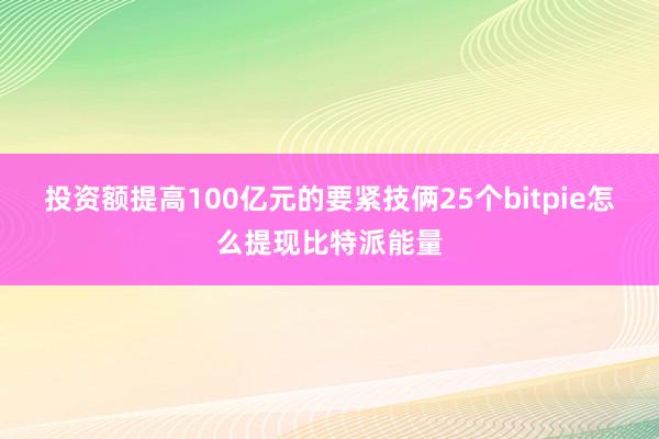 投资额提高100亿元的要紧技俩25个bitpie怎么提现比特派能量