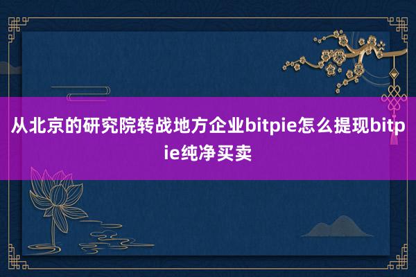 从北京的研究院转战地方企业bitpie怎么提现bitpie纯净买卖