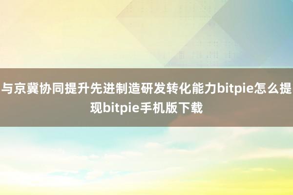 与京冀协同提升先进制造研发转化能力bitpie怎么提现bitpie手机版下载