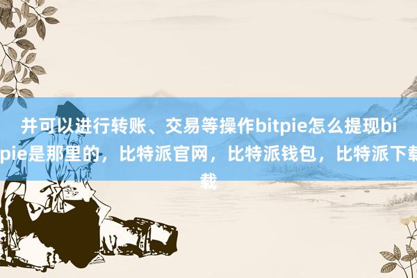 并可以进行转账、交易等操作bitpie怎么提现bitpie是那里的，比特派官网，比特派钱包，比特派下载