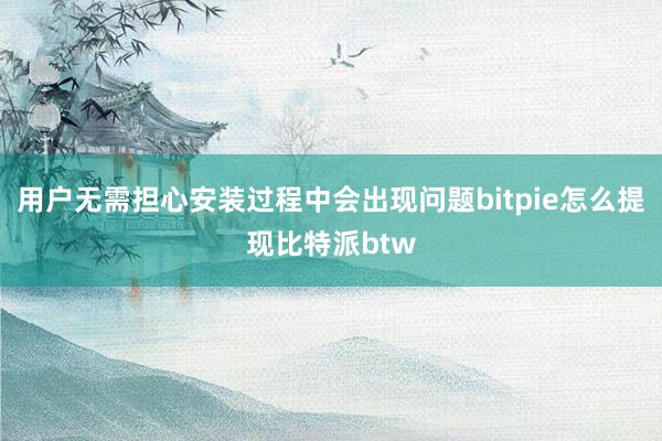 用户无需担心安装过程中会出现问题bitpie怎么提现比特派btw