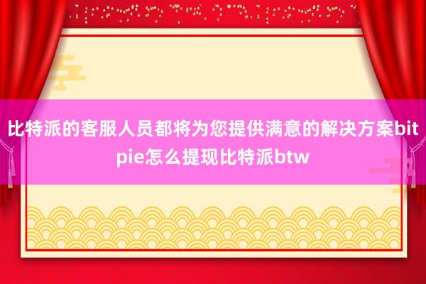 比特派的客服人员都将为您提供满意的解决方案bitpie怎么提现比特派btw