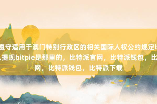 遵守适用于澳门特别行政区的相关国际人权公约规定bitpie怎么提现bitpie是那里的，比特派官网，比特派钱包，比特派下载