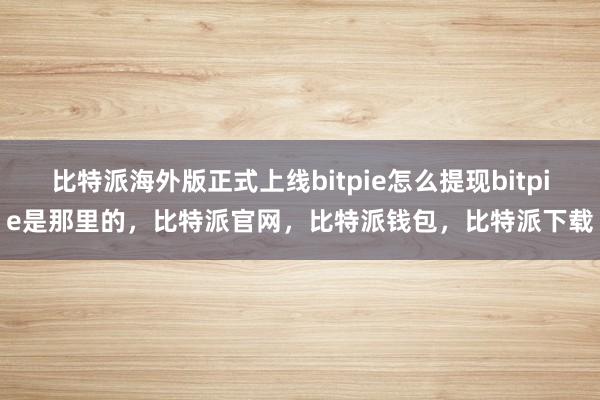 比特派海外版正式上线bitpie怎么提现bitpie是那里的，比特派官网，比特派钱包，比特派下载