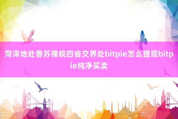 菏泽地处鲁苏豫皖四省交界处bitpie怎么提现bitpie纯净买卖