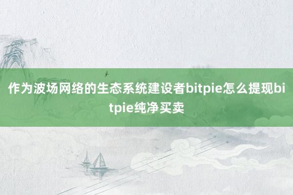 作为波场网络的生态系统建设者bitpie怎么提现bitpie纯净买卖