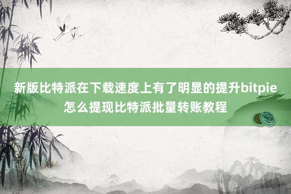 新版比特派在下载速度上有了明显的提升bitpie怎么提现比特派批量转账教程