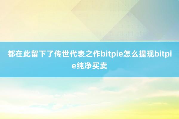 都在此留下了传世代表之作bitpie怎么提现bitpie纯净买卖