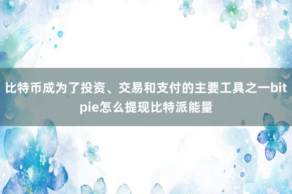 比特币成为了投资、交易和支付的主要工具之一bitpie怎么提现比特派能量