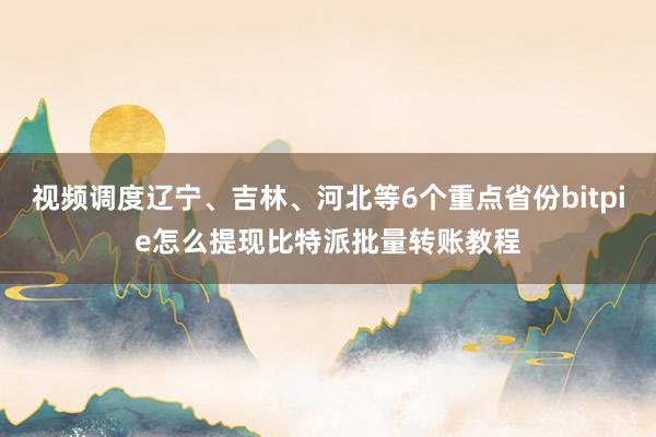 视频调度辽宁、吉林、河北等6个重点省份bitpie怎么提现比特派批量转账教程