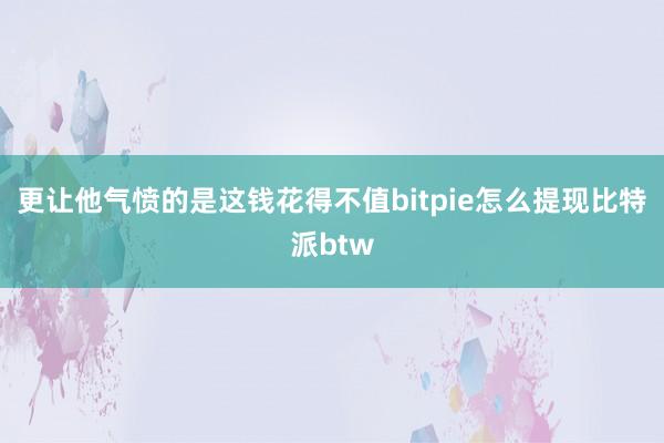 更让他气愤的是这钱花得不值bitpie怎么提现比特派btw