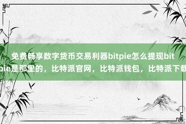 免费畅享数字货币交易利器bitpie怎么提现bitpie是那里的，比特派官网，比特派钱包，比特派下载