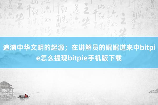 追溯中华文明的起源；在讲解员的娓娓道来中bitpie怎么提现bitpie手机版下载