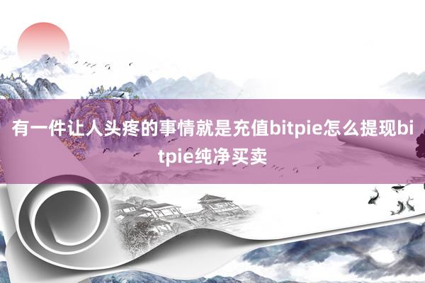 有一件让人头疼的事情就是充值bitpie怎么提现bitpie纯净买卖