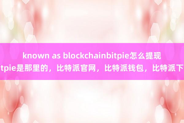 known as blockchainbitpie怎么提现bitpie是那里的，比特派官网，比特派钱包，比特派下载