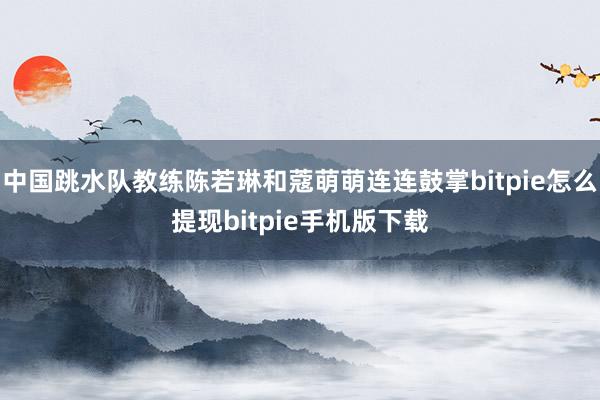 中国跳水队教练陈若琳和蔻萌萌连连鼓掌bitpie怎么提现bitpie手机版下载