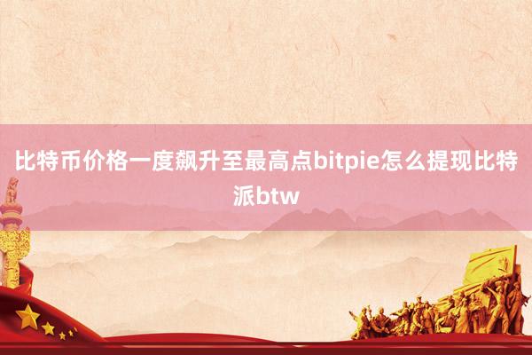 比特币价格一度飙升至最高点bitpie怎么提现比特派btw