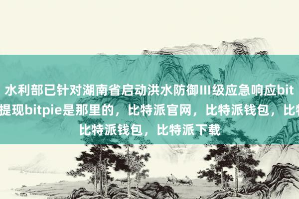 水利部已针对湖南省启动洪水防御Ⅲ级应急响应bitpie怎么提现bitpie是那里的，比特派官网，比特派钱包，比特派下载