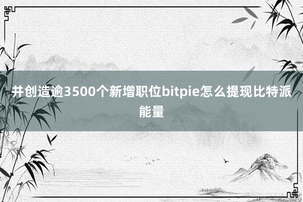 并创造逾3500个新增职位bitpie怎么提现比特派能量